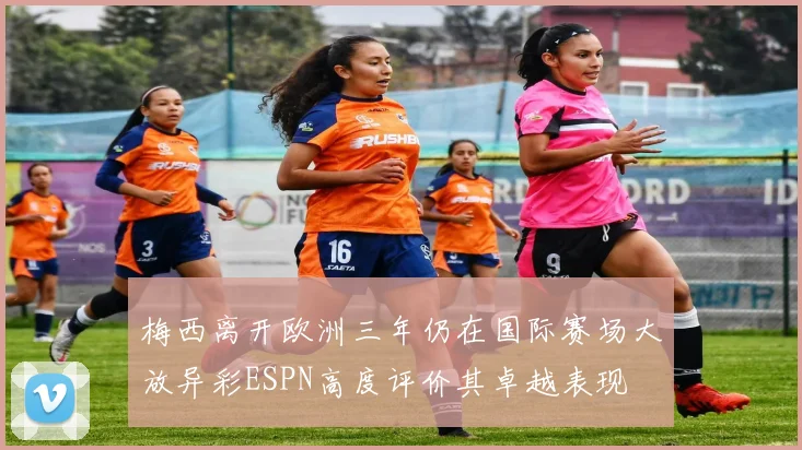 梅西离开欧洲三年仍在国际赛场大放异彩ESPN高度评价其卓越表现