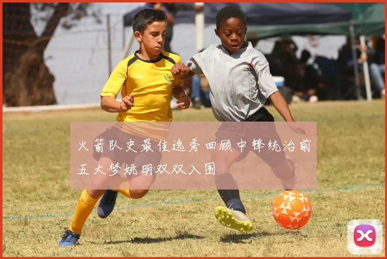 火箭队史最佳选秀回顾中锋统治前五大梦姚明双双入围