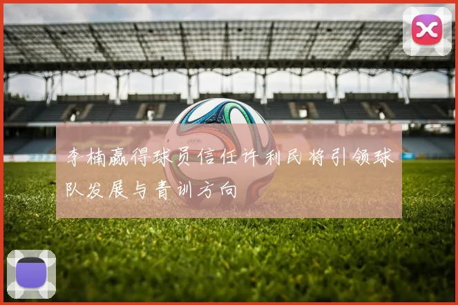 李楠赢得球员信任许利民将引领球队发展与青训方向
