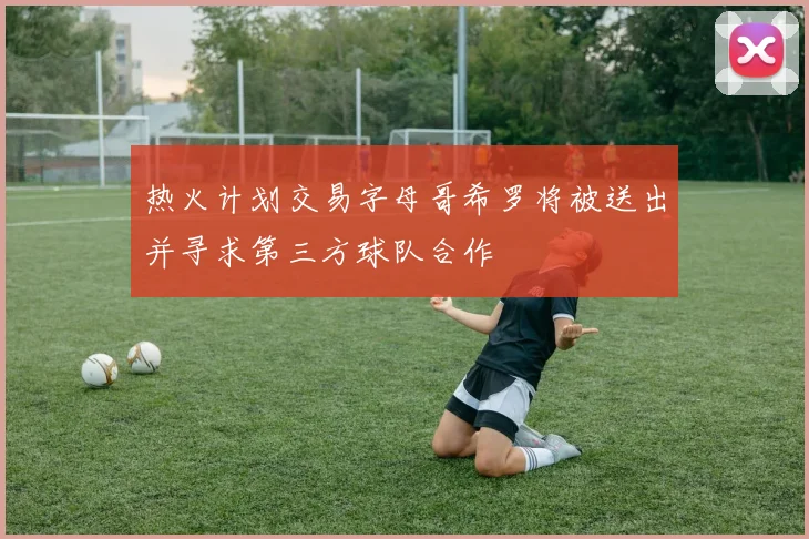 热火计划交易字母哥希罗将被送出并寻求第三方球队合作