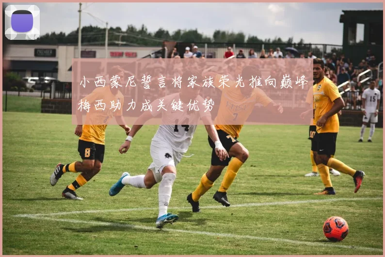小西蒙尼誓言将家族荣光推向巅峰梅西助力成关键优势