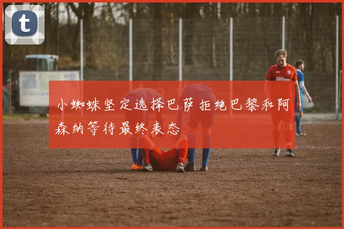 小蜘蛛坚定选择巴萨拒绝巴黎和阿森纳等待最终表态
