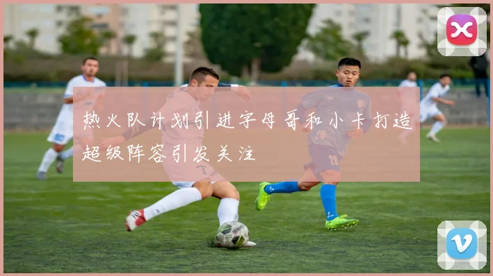 热火队计划引进字母哥和小卡打造超级阵容引发关注