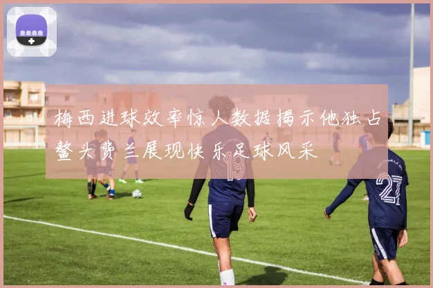 梅西进球效率惊人数据揭示他独占鳌头费兰展现快乐足球风采