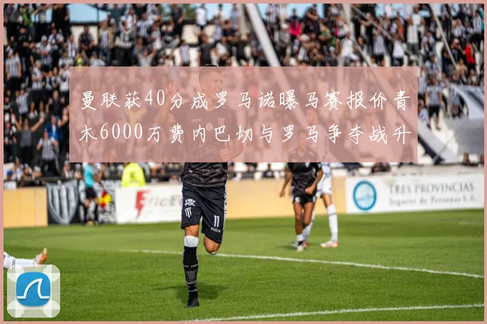 曼联获40分成罗马诺曝马赛报价青木6000万费内巴切与罗马争夺战升级