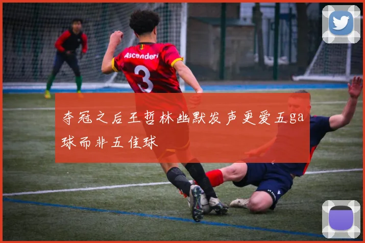 夺冠之后王哲林幽默发声更爱五ga球而非五佳球