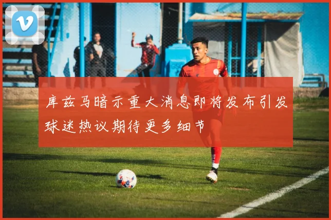 库兹马暗示重大消息即将发布引发球迷热议期待更多细节