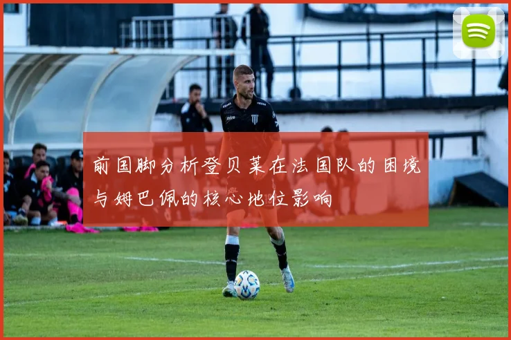 前国脚分析登贝莱在法国队的困境与姆巴佩的核心地位影响