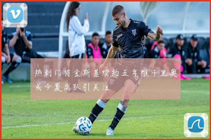 热刺门将金斯基续约五年维卡里奥或今夏离队引关注